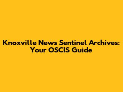 Knoxville News Sentinel Archives: Your OSCIS Guide