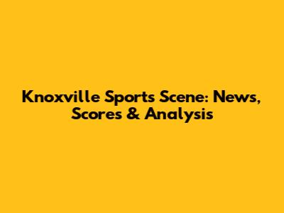 Knoxville Sports Scene: News, Scores & Analysis