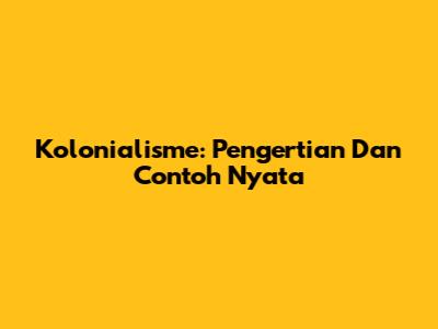 Kolonialisme: Pengertian Dan Contoh Nyata