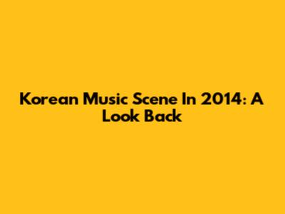 Korean Music Scene In 2014: A Look Back