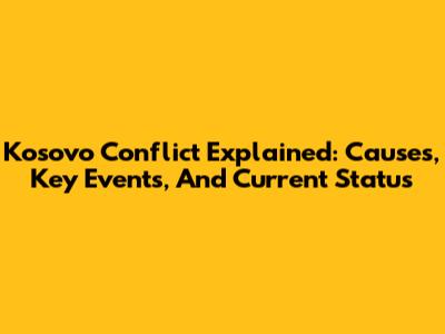 Kosovo Conflict Explained: Causes, Key Events, And Current Status