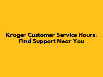 Kroger Customer Service Hours: Find Support Near You