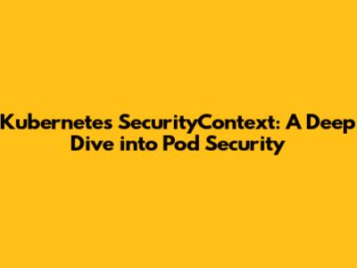 Kubernetes SecurityContext: A Deep Dive into Pod Security