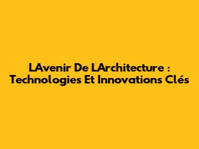 L'Avenir De L'Architecture : Technologies Et Innovations Clés