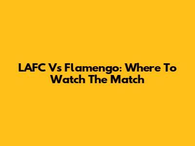 LAFC Vs Flamengo: Where To Watch The Match