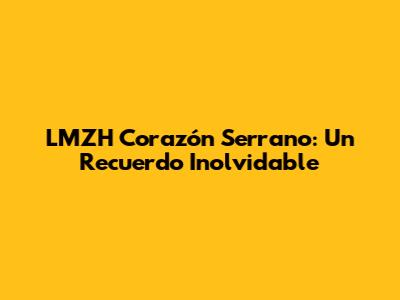 LMZH Corazón Serrano: Un Recuerdo Inolvidable