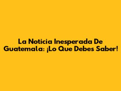 La Noticia Inesperada De Guatemala: ¡Lo Que Debes Saber!