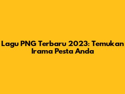 Lagu PNG Terbaru 2023: Temukan Irama Pesta Anda