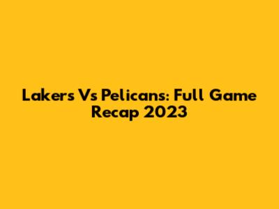 Lakers Vs Pelicans: Full Game Recap 2023