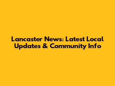 Lancaster News: Latest Local Updates & Community Info