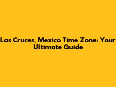 Las Cruces, Mexico Time Zone: Your Ultimate Guide