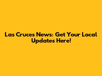 Las Cruces News: Get Your Local Updates Here!