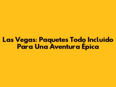 Las Vegas: Paquetes Todo Incluido Para Una Aventura Épica