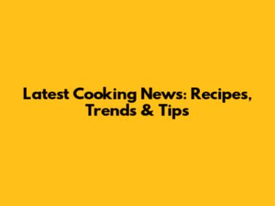 Latest Cooking News: Recipes, Trends & Tips
