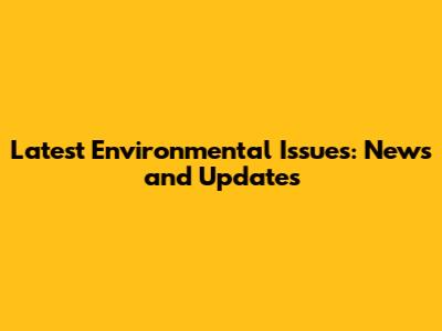 Latest Environmental Issues: News and Updates