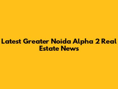 Latest Greater Noida Alpha 2 Real Estate News