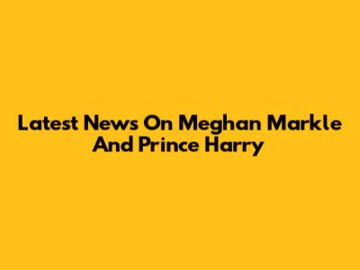 Latest News On Meghan Markle And Prince Harry