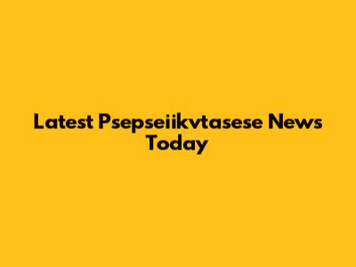 Latest Psepseiikvtasese News Today