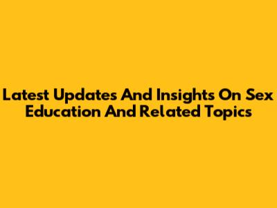 Latest Updates And Insights On Sex Education And Related Topics