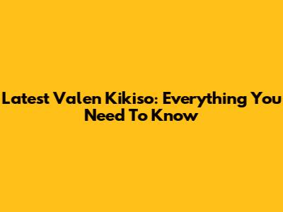 Latest Valen Kikiso: Everything You Need To Know