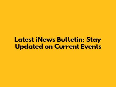 Latest iNews Bulletin: Stay Updated on Current Events