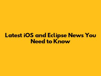 Latest iOS and Eclipse News You Need to Know