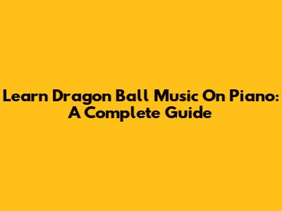 Learn Dragon Ball Music On Piano: A Complete Guide