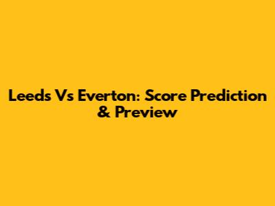 Leeds Vs Everton: Score Prediction & Preview