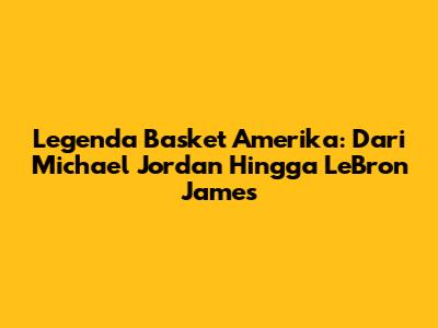 Legenda Basket Amerika: Dari Michael Jordan Hingga LeBron James