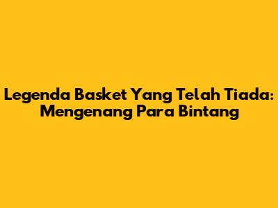 Legenda Basket Yang Telah Tiada: Mengenang Para Bintang