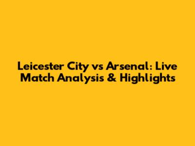Leicester City vs Arsenal: Live Match Analysis & Highlights