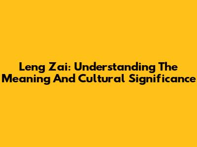 Leng Zai: Understanding The Meaning And Cultural Significance