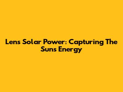 Lens Solar Power: Capturing The Sun's Energy