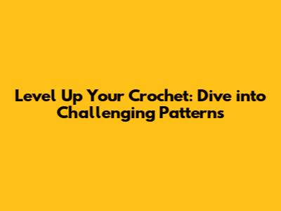 Level Up Your Crochet: Dive into Challenging Patterns