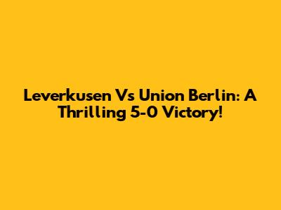 Leverkusen Vs Union Berlin: A Thrilling 5-0 Victory!
