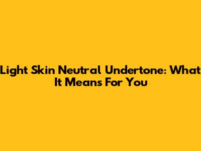 Light Skin Neutral Undertone: What It Means For You