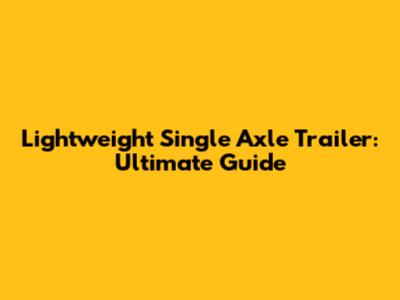 Lightweight Single Axle Trailer: Ultimate Guide