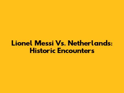 Lionel Messi Vs. Netherlands: Historic Encounters
