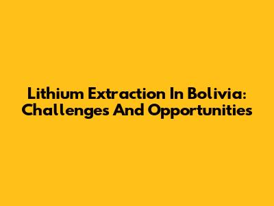 Lithium Extraction In Bolivia: Challenges And Opportunities