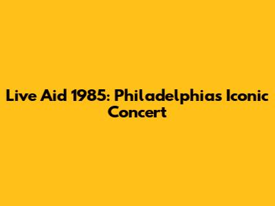 Live Aid 1985: Philadelphia's Iconic Concert