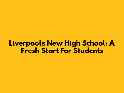 Liverpool's New High School: A Fresh Start For Students