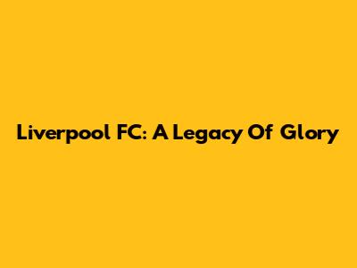 Liverpool FC: A Legacy Of Glory