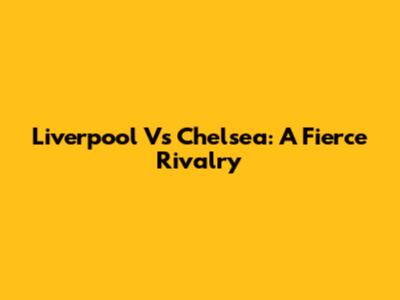 Liverpool Vs Chelsea: A Fierce Rivalry
