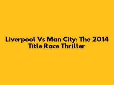 Liverpool Vs Man City: The 2014 Title Race Thriller