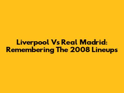 Liverpool Vs Real Madrid: Remembering The 2008 Lineups
