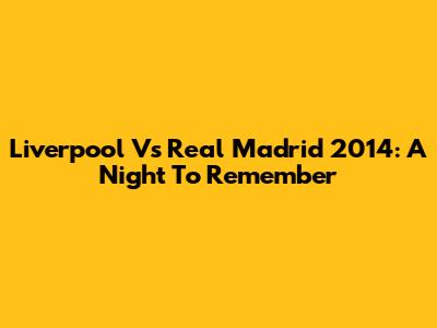 Liverpool Vs Real Madrid 2014: A Night To Remember
