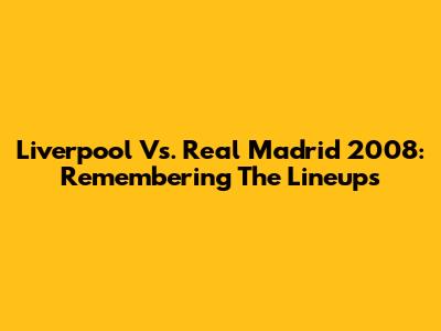 Liverpool Vs. Real Madrid 2008: Remembering The Lineups