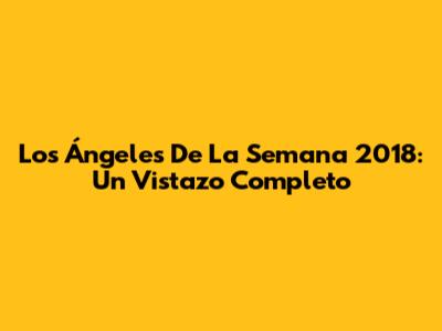 Los Ángeles De La Semana 2018: Un Vistazo Completo
