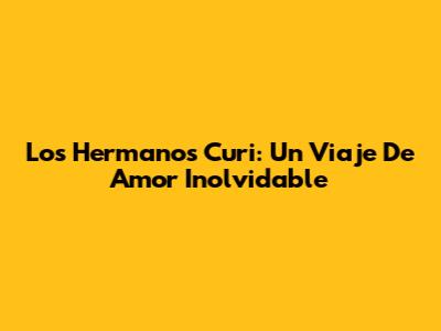 Los Hermanos Curi: Un Viaje De Amor Inolvidable