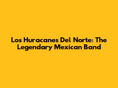 Los Huracanes Del Norte: The Legendary Mexican Band